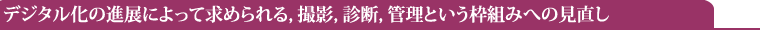 デジタル化の進展によって求められる,撮影,診断,管理という枠組みへの見直し