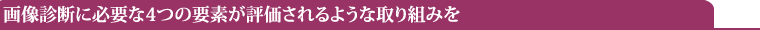 画像診断に必要な4つの要素が評価されるような取り組みを